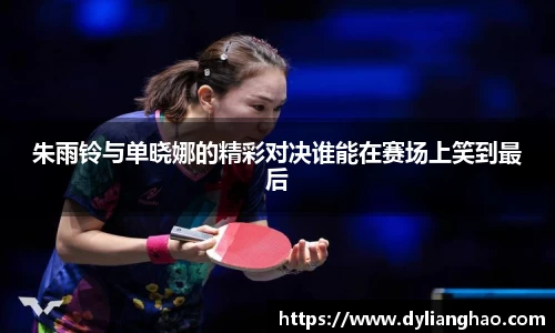 朱雨铃与单晓娜的精彩对决谁能在赛场上笑到最后